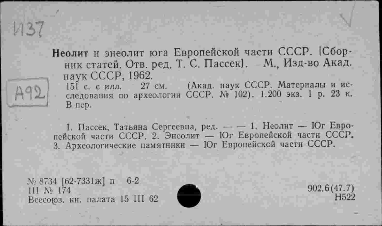 ﻿й'п
Неолит и энеолит юга Европейской части СССР. [Сборник статей. Отв. ред. T. С. Пассек]. М., Изд-во Акад, наук СССР, 1962.
151 с. с илл. 27 см. (Акад, наук СССР. Материалы и исследования по археологии СССР. № 102). 1.200 экз. 1 р. 23 к. В пер.
I. Пассек, Татьяна Сергеевна, ред. — — 1. Неолит — Юг Европейской части СССР. 2. Энеолит — Юг Европейской части СССР. 3. Археологические памятники — Юг Европейской части СССР.
№ 8734 [62-7331 ж] п 6-2
III № 174
Всесоюз. кн. палата 15 III 62
902.6(47.7)
Н522